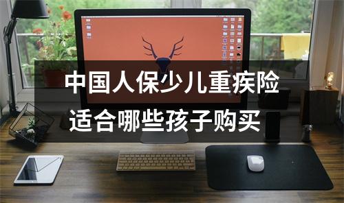 中国人保少儿重疾险 适合哪些孩子购买