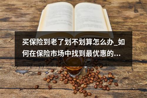 买保险到老了划不划算怎么办_如何在保险市场中找到最优惠的方案