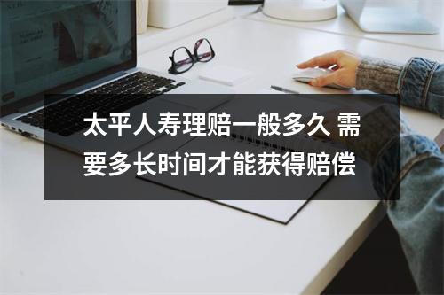 太平人寿理赔一般多久 需要多长时间才能获得赔偿