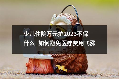 少儿住院万元护2023不保什么_如何避免医疗费用飞涨