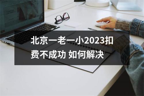北京一老一小2023扣费不成功 如何解决