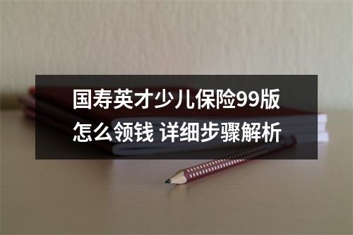 国寿英才少儿保险99版怎么领钱 详细步骤解析