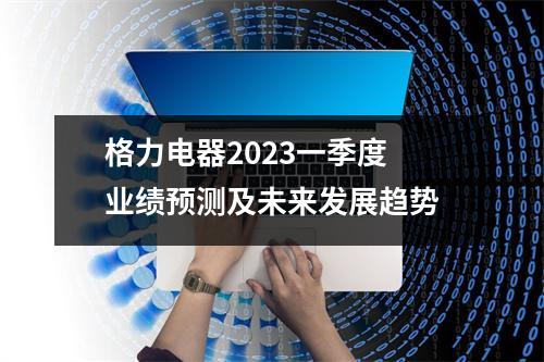 格力电器2023一季度 业绩预测及未来发展趋势