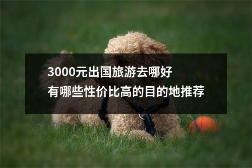 3000元出国旅游去哪好 有哪些性价比高的目的地推荐
