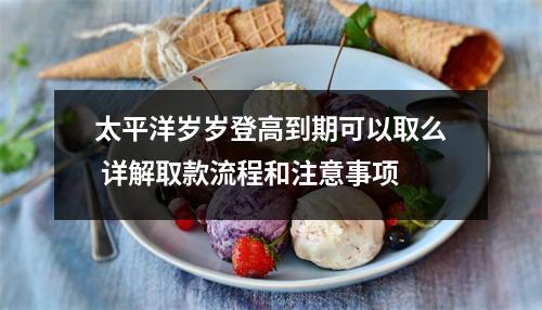 太平洋岁岁登高到期可以取么 详解取款流程和注意事项