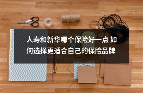 人寿和新华哪个保险好一点 如何选择更适合自己的保险品牌