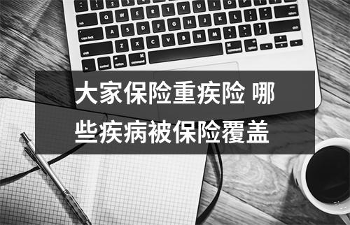 大家保险重疾险 哪些疾病被保险覆盖 