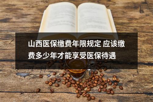 山西医保缴费年限规定 应该缴费多少年才能享受医保待遇 