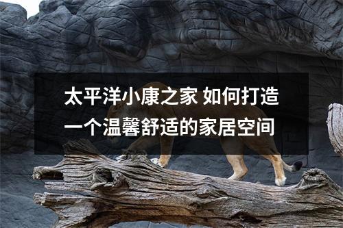 太平洋小康之家 如何打造一个温馨舒适的家居空间