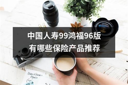中国人寿99鸿福96版 有哪些保险产品推荐