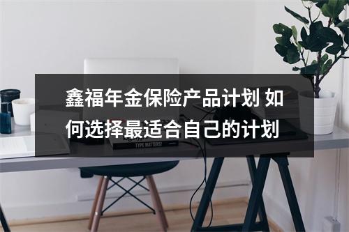 鑫福年金保险产品计划 如何选择最适合自己的计划