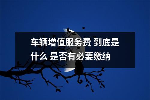 车辆增值服务费 到底是什么 是否有必要缴纳 
