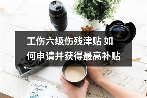 工伤六级伤残津贴 如何申请并获得最高补贴