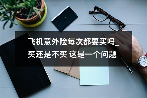飞机意外险每次都要买吗_买还是不买 这是一个问题