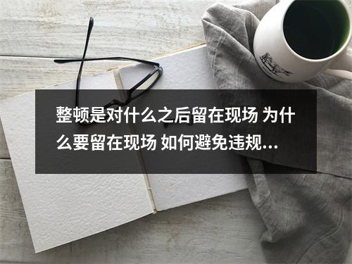 整顿是对什么之后留在现场 为什么要留在现场 如何避免违规行为