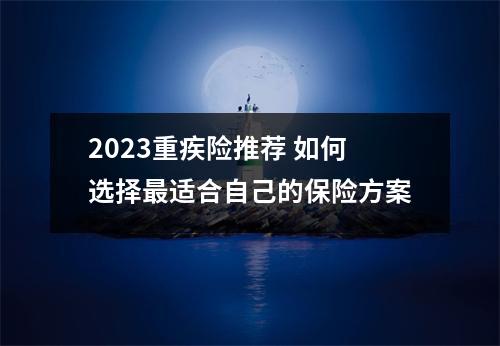 2023重疾险推荐 如何选择最适合自己的保险方案