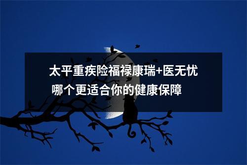 太平重疾险福禄康瑞+医无忧 哪个更适合你的健康保障