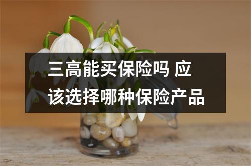 三高能买保险吗 应该选择哪种保险产品