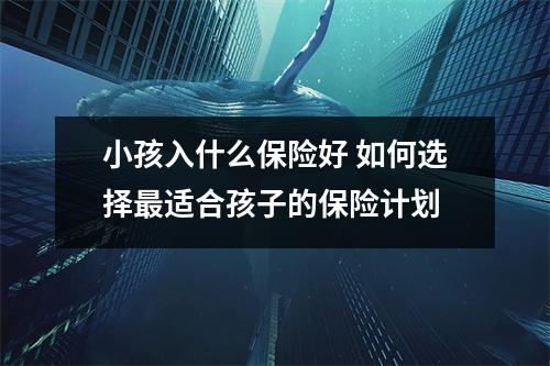 小孩入什么保险好 如何选择最适合孩子的保险计划