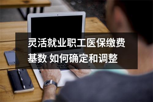 灵活就业职工医保缴费基数 如何确定和调整