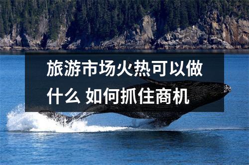 旅游市场火热可以做什么 如何抓住商机