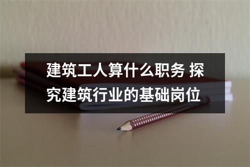 建筑工人算什么职务 探究建筑行业的基础岗位