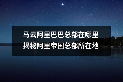 马云阿里巴巴总部在哪里 揭秘阿里帝国总部所在地