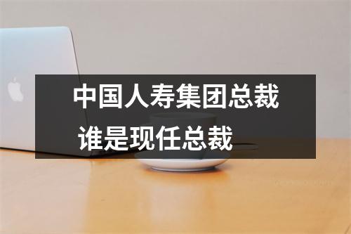 中国人寿集团总裁 谁是现任总裁 