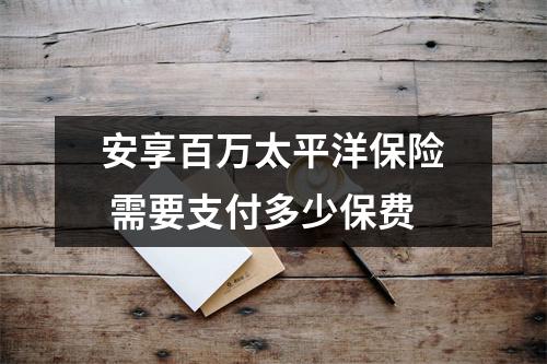 安享百万太平洋保险 需要支付多少保费