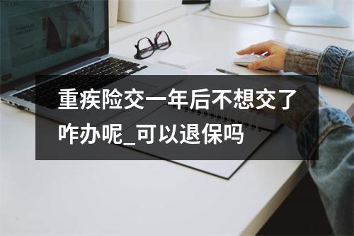 重疾险交一年后不想交了咋办呢_可以退保吗 