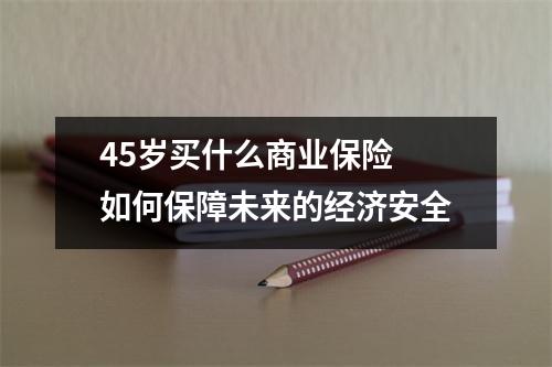 45岁买什么商业保险 如何保障未来的经济安全
