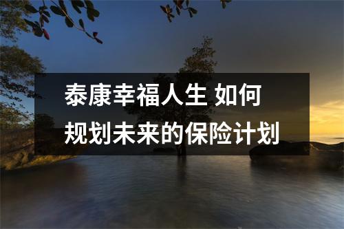 泰康幸福人生 如何规划未来的保险计划