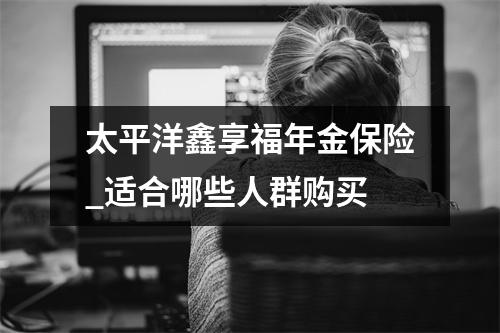 太平洋鑫享福年金保险_适合哪些人群购买
