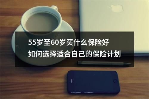 55岁至60岁买什么保险好 如何选择适合自己的保险计划