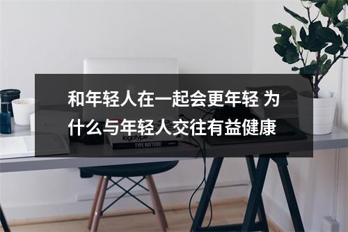 和年轻人在一起会更年轻 为什么与年轻人交往有益健康