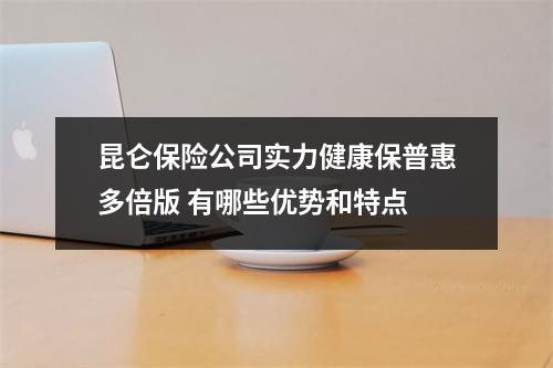 昆仑保险公司实力健康保普惠多倍版 有哪些优势和特点