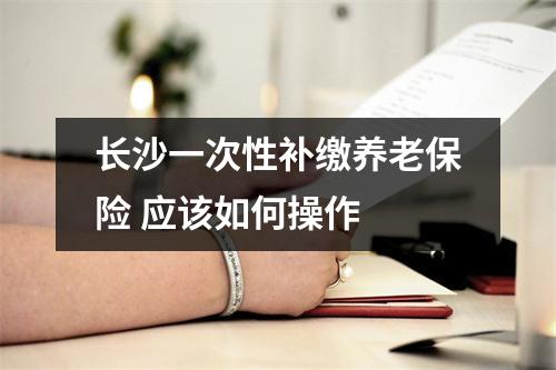 长沙一次性补缴养老保险 应该如何操作 