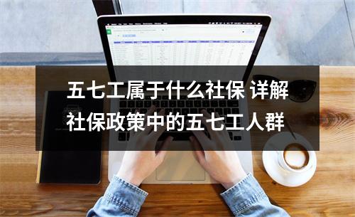 五七工属于什么社保 详解社保政策中的五七工人群