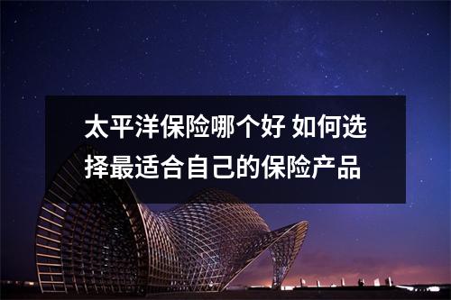 太平洋保险哪个好 如何选择最适合自己的保险产品