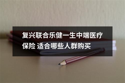 复兴联合乐健一生中端医疗保险 适合哪些人群购买 