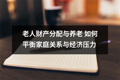 老人财产分配与养老 如何平衡家庭关系与经济压力