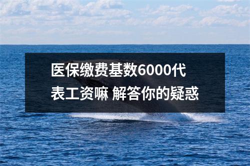 医保缴费基数6000代表工资嘛 解答你的疑惑