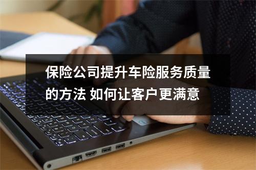 保险公司提升车险服务质量的方法 如何让客户更满意