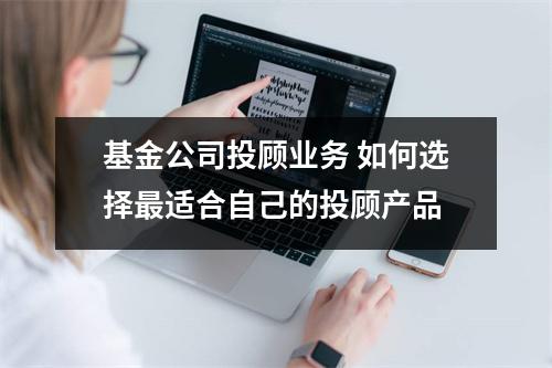 基金公司投顾业务 如何选择最适合自己的投顾产品