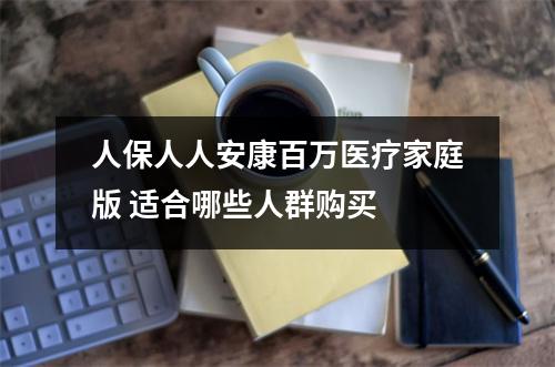 人保人人安康百万医疗家庭版 适合哪些人群购买 