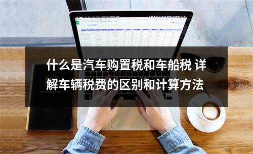 什么是汽车购置税和车船税 详解车辆税费的区别和计算方法