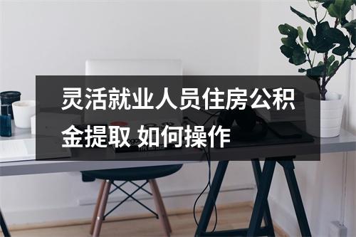 灵活就业人员住房公积金提取 如何操作 