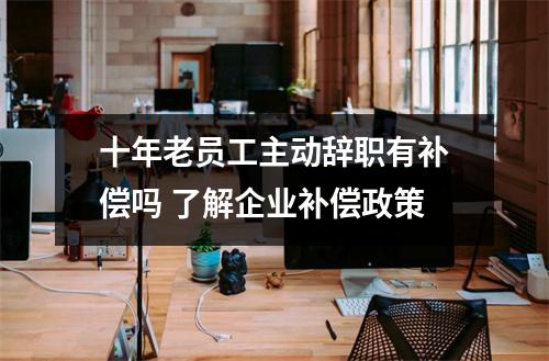 十年老员工主动辞职有补偿吗 了解企业补偿政策