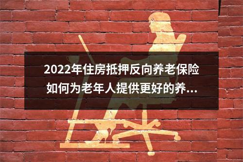 2022年住房抵押反向养老保险 如何为老年人提供更好的养老保障