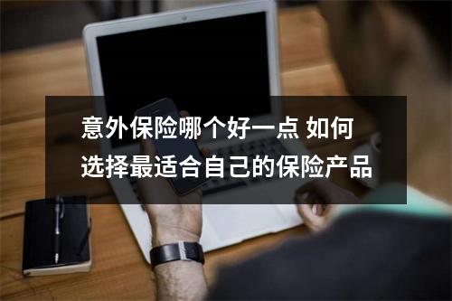意外保险哪个好一点 如何选择最适合自己的保险产品